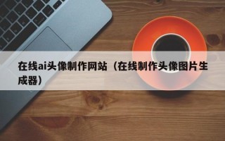 云浮在线ai头像制作网站（在线制作头像图片生成器）